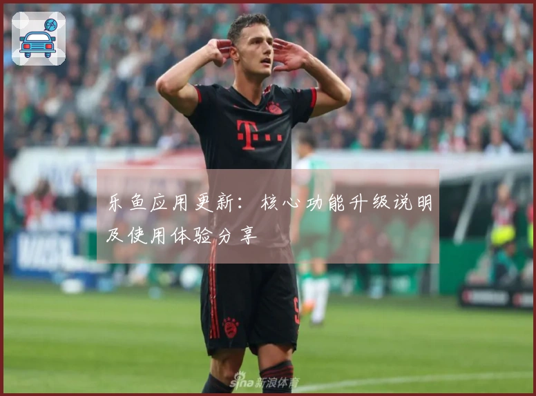 乐鱼应用更新：核心功能升级说明及使用体验分享