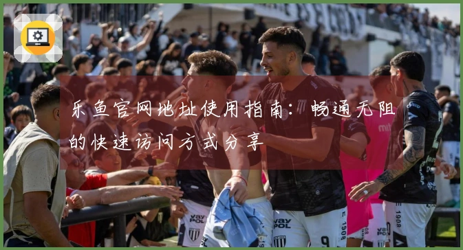 乐鱼官网地址使用指南：畅通无阻的快速访问方式分享