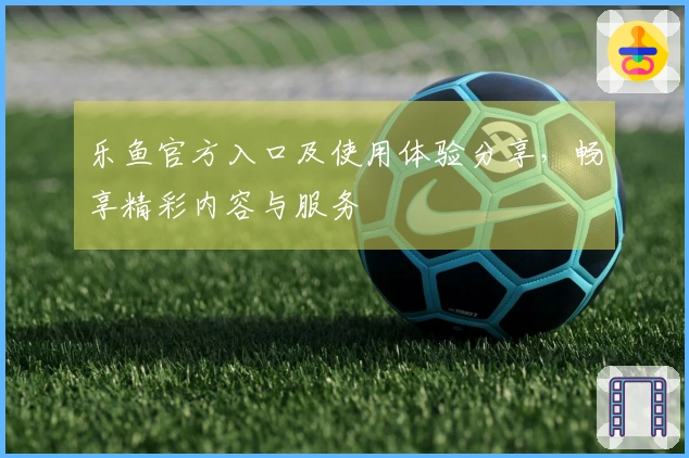 乐鱼官方入口及使用体验分享，畅享精彩内容与服务