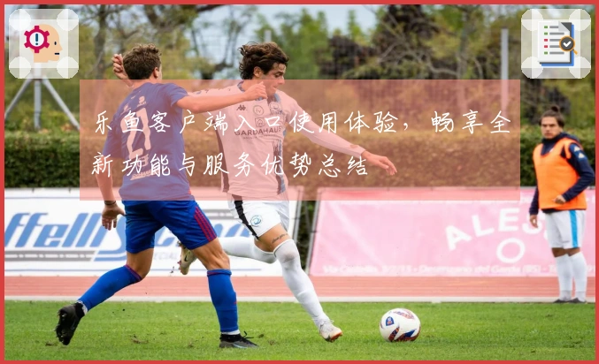 乐鱼客户端入口使用体验，畅享全新功能与服务优势总结