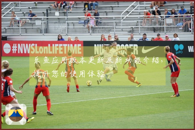 乐鱼应用版本更新及新功能介绍，提升您的使用体验