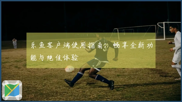 乐鱼客户端使用指南:畅享全新功能与绝佳体验