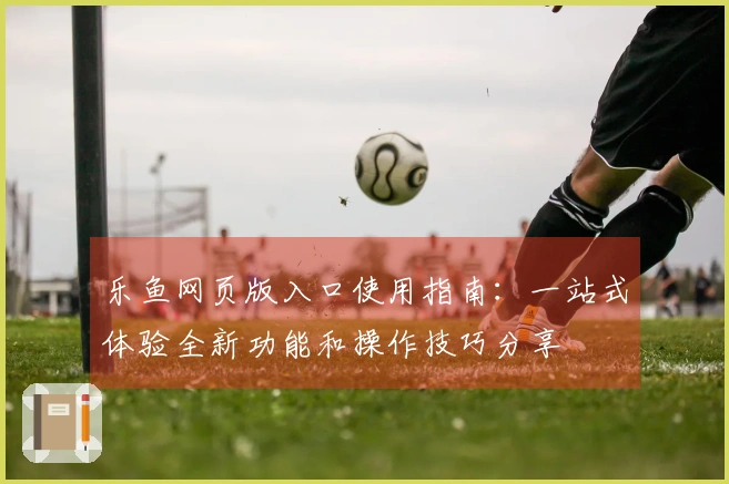 乐鱼网页版入口使用指南：一站式体验全新功能和操作技巧分享