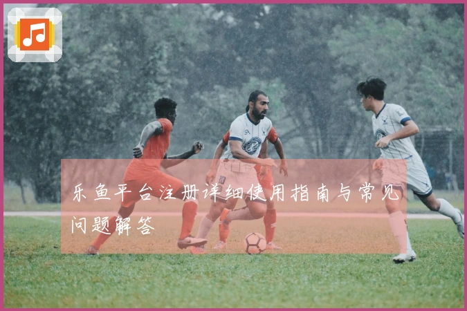 乐鱼平台注册详细使用指南与常见问题解答
